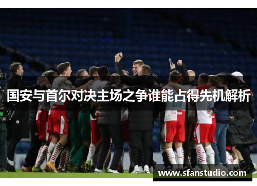 国安与首尔对决主场之争谁能占得先机解析