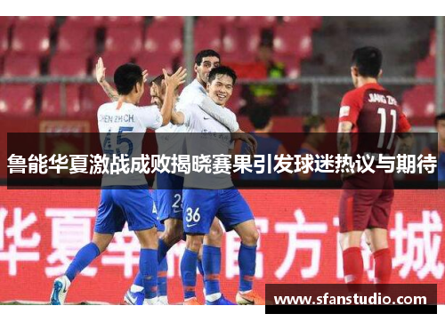 鲁能华夏激战成败揭晓赛果引发球迷热议与期待